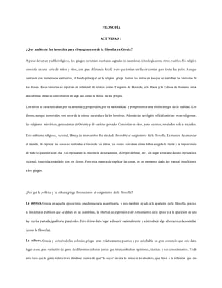 FILOSOFÍA
ACTIVIDAD 1
¿Qué ambiente fue favorable para el surgimiento de la filosofía en Grecia?
A pesar de ser un pueblo religioso, los griegos no tenían escrituras sagradas ni sacerdotes ni teología como otros pueblos. Su religión
consistía en una serie de mitos y ritos, con gran diferencia local, pero que tenían un factor común para todas las polis. Aunque
contasen con numerosos santuarios, el fondo principal de la religión griega fueron los mitos en los que se narraban las historias de
los dioses. Estas historias se repetían en infinidad de relatos, como Teogonía de Hesíodo, o la Ilíada y la Odisea de Homero, estas
dos últimas obras se convirtieron en algo así como la Biblia de los griegos.
Los mitos se caracterizaban por su armonía y proporción, por su racionalidad y por presentar una visión íntegra de la realidad. Los
dioses, aunque inmortales, son seres de la misma naturaleza de los hombres. Además de la religión oficial existían otras religiones,
las religiones mistéricas, procedentes de Oriente y de carácter privado. Consistían en ritos, pero secretos, revelados solo a iniciados.
Esteambiente religioso, racional, libre y de intercambio fue sin duda favorable al surgimiento de la filosofía. La manera de entender
el mundo, de explicar las cosas se realizaba a través de los mitos, los cuales contaban cómo había surgido la tierra y la importancia
de todo lo queexistía en ella. Asíexplicaban la existencia deestaciones, el origen del mal, etc., sin llegar a tratarsede una explicación
racional, todo relacionándolo con los dioses. Pero esta manera de explicar las cosas, en un momento dado, les pareció insuficiente
a los griegos.
¿Por qué la política y la cultura griega favorecieron al surgimiento de la filosofía?
La política. Grecia en aquella época tenía una democracia asamblearia, y esto también ayudó a la aparición de la filosofía, gracias
a: los debates públicos que se daban en las asambleas, la libertad de expresión y de pensamiento de la épocay a la aparición de una
ley escrita pactada, igualitaria paratodos. Esto último daba lugar adiscutir racionalmente y a introducir algo abstracto en la sociedad
(como la filosofía).
La cultura. Grecia y sobre todo las colonias griegas eran prácticamente puertos y por esto había un gran comercio que esto daba
lugar a una gran variación de gente de diferentes culturas juntas que intercambiaban opiniones, técnicas y sus conocimientos. Todo
esto hizo que la gente relativizara dándose cuenta de que “lo suyo” no era lo único ni lo absoluto, que llevó a la reflexión que dio
 