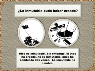 Dios es inmutable. Sin embargo, si Dios ha creado, no es inmutable, pues ha cambiado dos veces. Lo inmutable no cambia. ¿Lo inmutable pudo haber creado?