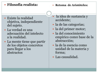  Filosofía realista:
 Existe la realidad
objetiva, independiente
del sujeto.
 La verdad es una
adecuación del intelecto
a la realidad.
 La mente tiene que partir
de los objetos concretos
para llegar a los
abstractos
 Retoma de Aristóteles:
 la idea de sustancia y
accidente;
 la de las categorías;
 la del primer motor;
 la del conocimiento
empírico com0 base de la
abstracción;
 la de la esencia como
unidad de la materia y
forma;
 Las causalidad.
 