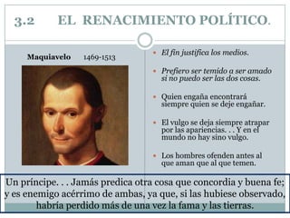 3.2 EL RENACIMIENTO POLÍTICO.
 El fin justifica los medios.
 Prefiero ser temido a ser amado
si no puedo ser las dos cosas.
 Quien engaña encontrará
siempre quien se deje engañar.
 El vulgo se deja siempre atrapar
por las apariencias. . . Y en el
mundo no hay sino vulgo.
 Los hombres ofenden antes al
que aman que al que temen.
Un príncipe. . . Jamás predica otra cosa que concordia y buena fe;
y es enemigo acérrimo de ambas, ya que, si las hubiese observado,
habría perdido más de una vez la fama y las tierras.
Maquiavelo 1469-1513
 