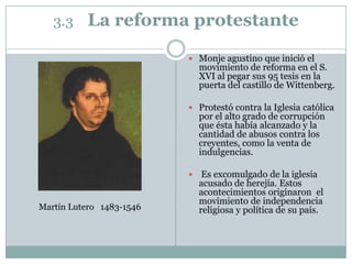 3.3 La reforma protestante
 Monje agustino que inició el
movimiento de reforma en el S.
XVI al pegar sus 95 tesis en la
puerta del castillo de Wittenberg.
 Protestó contra la Iglesia católica
por el alto grado de corrupción
que ésta había alcanzado y la
cantidad de abusos contra los
creyentes, como la venta de
indulgencias.
 Es excomulgado de la iglesia
acusado de herejía. Estos
acontecimientos originaron el
movimiento de independencia
religiosa y política de su país.Martín Lutero 1483-1546
 