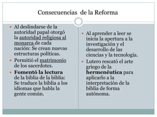  Al deslindarse de la
autoridad papal otorgó
la autoridad religiosa al
monarca de cada
nación: Se crean nuevas
estructuras políticas.
 Permitió el matrimonio
de los sacerdotes.
 Fomentó la lectura
de la biblia de la biblia:
Se traduce la biblia a los
idiomas que habla la
gente común.
 Al aprender a leer se
inicia la apertura a la
investigación y el
desarrollo de las
ciencias y la tecnología.
 Lutero rescató el arte
griego de la
hermenéutica para
aplicarlo a la
interpretación de la
biblia de forma
autónoma.
Consecuencias de la Reforma
 
