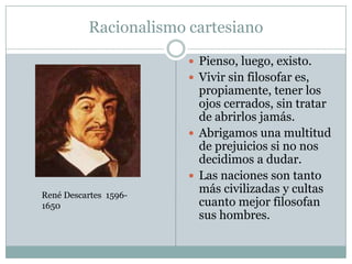 Racionalismo cartesiano
 Pienso, luego, existo.
 Vivir sin filosofar es,
propiamente, tener los
ojos cerrados, sin tratar
de abrirlos jamás.
 Abrigamos una multitud
de prejuicios si no nos
decidimos a dudar.
 Las naciones son tanto
más civilizadas y cultas
cuanto mejor filosofan
sus hombres.
René Descartes 1596-
1650
 