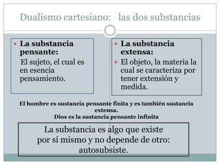 Dualismo cartesiano: las dos substancias
 La substancia
pensante:
El sujeto, el cual es
en esencia
pensamiento.
 La substancia
extensa:
 El objeto, la materia la
cual se caracteriza por
tener extensión y
medida.
La substancia es algo que existe
por sí mismo y no depende de otro:
autosubsiste.
El hombre es sustancia pensante finita y es también sustancia
extensa.
Dios es la sustancia pensante infinita
 