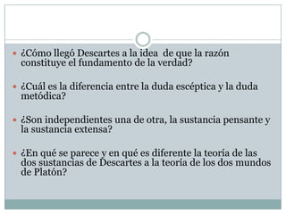  ¿Cómo llegó Descartes a la idea de que la razón
constituye el fundamento de la verdad?
 ¿Cuál es la diferencia entre la duda escéptica y la duda
metódica?
 ¿Son independientes una de otra, la sustancia pensante y
la sustancia extensa?
 ¿En qué se parece y en qué es diferente la teoría de las
dos sustancias de Descartes a la teoría de los dos mundos
de Platón?
 