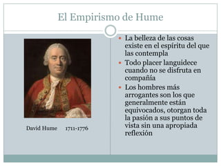 El Empirismo de Hume
 La belleza de las cosas
existe en el espíritu del que
las contempla
 Todo placer languidece
cuando no se disfruta en
compañía
 Los hombres más
arrogantes son los que
generalmente están
equivocados, otorgan toda
la pasión a sus puntos de
vista sin una apropiada
reflexión
David Hume 1711-1776
 