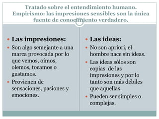 Tratado sobre el entendimiento humano.
Empirismo: las impresiones sensibles son la única
fuente de conocimiento verdadero.
 Las impresiones:
 Son algo semejante a una
marca provocada por lo
que vemos, oímos,
olemos, tocamos o
gustamos.
 Provienen de
sensaciones, pasiones y
emociones.
 Las ideas:
 No son apriori, el
hombre nace sin ideas.
 Las ideas sólos son
copias de las
impresiones y por lo
tanto son más débiles
que aquellas.
 Pueden ser simples o
complejas.
 