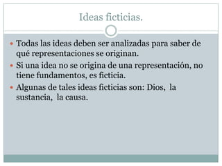 Ideas ficticias.
 Todas las ideas deben ser analizadas para saber de
qué representaciones se originan.
 Si una idea no se origina de una representación, no
tiene fundamentos, es ficticia.
 Algunas de tales ideas ficticias son: Dios, la
sustancia, la causa.
 