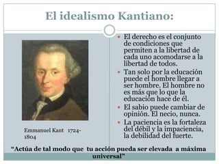 El idealismo Kantiano:
 El derecho es el conjunto
de condiciones que
permiten a la libertad de
cada uno acomodarse a la
libertad de todos.
 Tan solo por la educación
puede el hombre llegar a
ser hombre. El hombre no
es más que lo que la
educación hace de él.
 El sabio puede cambiar de
opinión. El necio, nunca.
 La paciencia es la fortaleza
del débil y la impaciencia,
la debilidad del fuerte.
Emmanuel Kant 1724-
1804
“Actúa de tal modo que tu acción pueda ser elevada a máxima
universal”
 