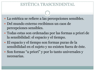 ESTÉTICA TRASCENDENTAL
 La estética se refiere a las percepciones sensibles.
 Del mundo externo recibimos un caos de
percepciones sensibles.
 Todas estas son ordenadas por las formas a priori de
la sensibilidad: el espacio y el tiempo.
 El espacio y el tiempo son formas puras de la
sensibilidad en el sujeto y no existen fuera de éste.
 Son formas “a priori” y por lo tanto universales y
necesarias.
 