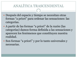 ANALÍTICA TRASCENDENTAL
 Después del espacio y tiempo se necesitan otras
formas “a priori” para ordenar las sensaciones: las
categorías.
 A partir de las formas “a priori” de la razón (las
categorías) damos forma definida a las sensaciones y
aparecen los fenómenos que constituyen nuestra
realidad.
 Son formas “a priori” y por lo tanto universales y
necesarias.
 