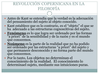 REVOLUCIÓN COPERNICANA EN LA
FILOSOFÍA
 Antes de Kant se entendía que la verdad es la adecuación
del pensamiento del sujeto al objeto conocido.
 Kant establece que es lo contrario, es el “objeto” el que se
ha adecuado a las estructuras cognoscitivas del sujeto.
 Fenómeno es lo que logra ser ordenado por las formas
“a priori” de la sensibilidad y de la razón y es el mundo
que conocemos.
 Noúmeno es la parte de la realidad que no ha podido
ser ordenado por las estructuras “a priori” del sujeto y
que permanece desconocido y no forma parte del mundo
que conocemos.
 Por lo tanto, Los objetos no determinan el
conocimiento de la realidad. El conocimiento lo
determinael sujeto, mediante sus intuiciones puras.
 