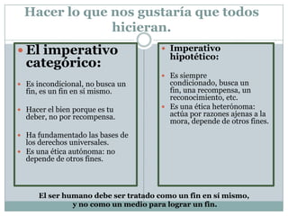 Hacer lo que nos gustaría que todos
hicieran.
 El imperativo
categórico:
 Es incondicional, no busca un
fin, es un fin en sí mismo.
 Hacer el bien porque es tu
deber, no por recompensa.
 Ha fundamentado las bases de
los derechos universales.
 Es una ética autónoma: no
depende de otros fines.
 Imperativo
hipotético:
 Es siempre
condicionado, busca un
fin, una recompensa, un
reconocimiento, etc.
 Es una ética heterónoma:
actúa por razones ajenas a la
mora, depende de otros fines.
El ser humano debe ser tratado como un fin en sí mismo,
y no como un medio para lograr un fin.
 