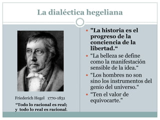 La dialéctica hegeliana
 "La historia es el
progreso de la
conciencia de la
libertad.“
 “La belleza se define
como la manifestación
sensible de la idea.“
 “Los hombres no son
sino los instrumentos del
genio del universo.“
 “Ten el valor de
equivocarte."
Friederich Hegel 1770-1831
“Todo lo racional es real;
y todo lo real es racional.
 