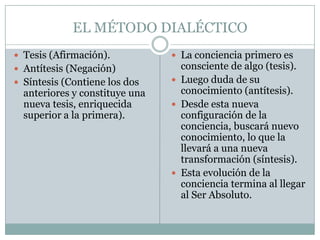 EL MÉTODO DIALÉCTICO
 Tesis (Afirmación).
 Antítesis (Negación)
 Síntesis (Contiene los dos
anteriores y constituye una
nueva tesis, enriquecida
superior a la primera).
 La conciencia primero es
consciente de algo (tesis).
 Luego duda de su
conocimiento (antítesis).
 Desde esta nueva
configuración de la
conciencia, buscará nuevo
conocimiento, lo que la
llevará a una nueva
transformación (síntesis).
 Esta evolución de la
conciencia termina al llegar
al Ser Absoluto.
 