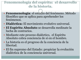 Fenomenología del espíritu: el desarrollo
de la historia.
 Fenomenología: el estudio del fenómeno. Método
filosófico que se aplica para aprehender los
fenómenos.
 Dialéctica: El movimiento evolutivo universal.
 El Espíritu Absoluto se desarrolla medinate la
lucha de contrarios.
 Mediante este proceso dialéctico, el Espíritu
Absoluto cobra conciencia de sí en el hombre.
 La historia es el progreso de la conciencia de la
libertad.
 El fin supremo del Estado: propiciar la evolución
dialéctica de la conciencia universal.
 