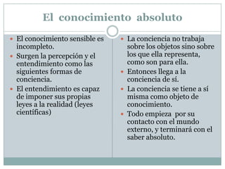 El conocimiento absoluto
 El conocimiento sensible es
incompleto.
 Surgen la percepción y el
entendimiento como las
siguientes formas de
conciencia.
 El entendimiento es capaz
de imponer sus propias
leyes a la realidad (leyes
científicas)
 La conciencia no trabaja
sobre los objetos sino sobre
los que ella representa,
como son para ella.
 Entonces llega a la
conciencia de sí.
 La conciencia se tiene a sí
misma como objeto de
conocimiento.
 Todo empieza por su
contacto con el mundo
externo, y terminará con el
saber absoluto.
 