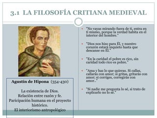 3.1 LA FILOSOFÍA CRITIANA MEDIEVAL
 "No vayas mirando fuera de ti, entra en
ti mismo, porque la verdad habita en el
interior del hombre.”
 "Dios nos hizo para Él, y nuestro
corazón estará inquieto hasta que
descanse en Él.”
 "En la caridad el pobre es rico, sin
caridad todo rico es pobre.”
 "Ama y haz lo que quieras. Si callas,
callarás con amor; si gritas, gritarás con
amor; si corriges, corregirás con
amor..”
 "Si nadie me pregunta lo sé, si trato de
explicarlo no lo sé."
Agustín de Hipona (354-430)
La existencia de Dios.
Relación entre razón y fe.
Paricipación humana en el proyecto
histórico.
El interiorismo antropológico
 