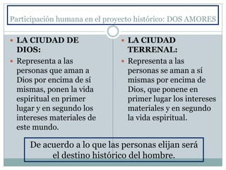 Participación humana en el proyecto histórico: DOS AMORES
 LA CIUDAD DE
DIOS:
 Representa a las
personas que aman a
Dios por encima de sí
mismas, ponen la vida
espiritual en primer
lugar y en segundo los
intereses materiales de
este mundo.
 LA CIUDAD
TERRENAL:
 Representa a las
personas se aman a sí
mismas por encima de
Dios, que ponene en
primer lugar los intereses
materiales y en segundo
la vida espiritual.
De acuerdo a lo que las personas elijan será
el destino histórico del hombre.
 