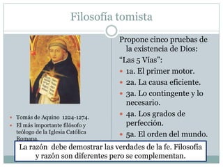 Filosofía tomista
 Tomás de Aquino 1224-1274.
 El más importante filósofo y
teólogo de la Iglesia Católica
Romana.
Propone cinco pruebas de
la existencia de Dios:
“Las 5 Vías”:
 1a. El primer motor.
 2a. La causa eficiente.
 3a. Lo contingente y lo
necesario.
 4a. Los grados de
perfección.
 5a. El orden del mundo.
La razón debe demostrar las verdades de la fe. Filosofía
y razón son diferentes pero se complementan.
 