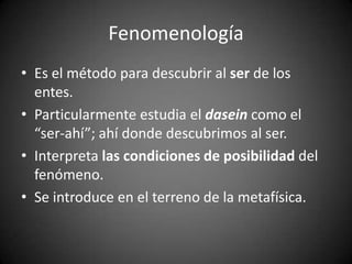 Fenomenología
• Es el método para descubrir al ser de los
entes.
• Particularmente estudia el dasein como el
“ser-ahí”; ahí donde descubrimos al ser.
• Interpreta las condiciones de posibilidad del
fenómeno.
• Se introduce en el terreno de la metafísica.
 
