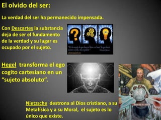 La verdad del ser ha permanecido impensada.
Con Descartes la substancia
deja de ser el fundamento
de la verdad y su lugar es
ocupado por el sujeto.
Hegel transforma el ego
cogito cartesiano en un
“sujeto absoluto”.
Nietzsche destrona al Dios cristiano, a su
Metafísica y a su Moral, el sujeto es lo
único que existe.
El olvido del ser:
 