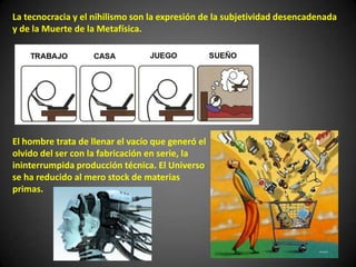 La tecnocracia y el nihilismo son la expresión de la subjetividad desencadenada
y de la Muerte de la Metafísica.
El hombre trata de llenar el vacío que generó el
olvido del ser con la fabricación en serie, la
ininterrumpida producción técnica. El Universo
se ha reducido al mero stock de materias
primas.
 