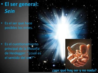 • El ser general:
Sein
• Es el ser que hace
posibles los entes.
• Es el cuestionamiento
principal de la filosofía
de Heidegger: “¿cuál es
el sentido del ser?”
¿por qué hay ser y no nada?
 