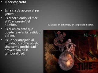 • El ser concreto
• Es la vía de acceso al ser
general.
• Es el ser siendo, el “ser-
ahí”, el dasein”, el
hombre.
• Es el único ente que
puede revelar la realidad
del ser.
• Es un ser arrojado al
mundo, no como objeto
sino como posibilidad
proyectada en la
temporalidad.
Es un ser en el tiempo, un ser para la muerte.
 