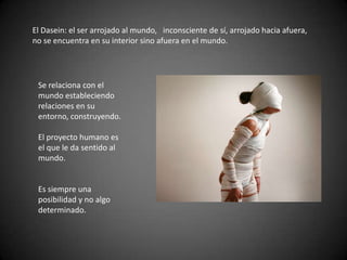 El Dasein: el ser arrojado al mundo, inconsciente de sí, arrojado hacia afuera,
no se encuentra en su interior sino afuera en el mundo.
Se relaciona con el
mundo estableciendo
relaciones en su
entorno, construyendo.
El proyecto humano es
el que le da sentido al
mundo.
Es siempre una
posibilidad y no algo
determinado.
 
