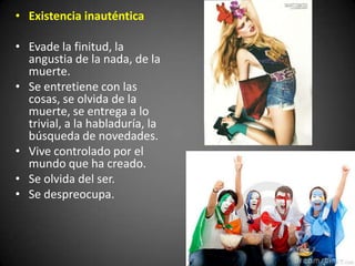• Existencia inauténtica
• Evade la finitud, la
angustia de la nada, de la
muerte.
• Se entretiene con las
cosas, se olvida de la
muerte, se entrega a lo
trivial, a la habladuría, la
búsqueda de novedades.
• Vive controlado por el
mundo que ha creado.
• Se olvida del ser.
• Se despreocupa.
 