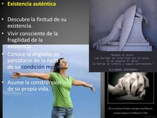 • Existencia auténtica
• Descubre la finitud de su
existencia.
• Vivir consciente de la
fragilidad de la
existencia.
• Conoce la angustia de
percatarse de la nada y
de su condición mortal.
• Asume la construcción
de su propia vida.
 