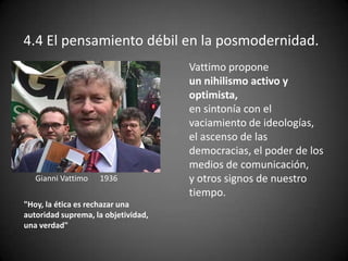 4.4 El pensamiento débil en la posmodernidad.
Gianni Vattimo 1936
"Hoy, la ética es rechazar una
autoridad suprema, la objetividad,
una verdad"
Vattimo propone
un nihilismo activo y
optimista,
en sintonía con el
vaciamiento de ideologías,
el ascenso de las
democracias, el poder de los
medios de comunicación,
y otros signos de nuestro
tiempo.
 