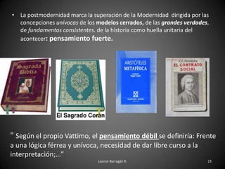 • La postmodernidad marca la superación de la Modernidad dirigida por las
concepciones unívocas de los modelos cerrados, de las grandes verdades,
de fundamentos consistentes. de la historia como huella unitaria del
acontecer: pensamiento fuerte.
Leonor Barragán R. 23
" Según el propio Vattimo, el pensamiento débil se definiría: Frente
a una lógica férrea y unívoca, necesidad de dar libre curso a la
interpretación;…”
 