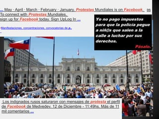 - Translate this page
En Chile Vuelan Las Protestas is on Facebook. To connect with En Chile Vuelan Las
Protestas, sign up for Facebook today. Sign UpLog In · Cover Photo · Like ...
•Protestas Mundiales | Facebook
... May · April · March · February · January. Protestas Mundiales is on Facebook.
To connect with Protestas Mundiales,
sign up for Facebook today. Sign UpLog In ...
•Manifestaciones, concentraciones, convocatorias de p..
Los indignados rusos saturaron con mensajes de protesta el perfil
de Facebook de Medvedev. 12 de Diciembre - 11:49hs. Más de 11
mil comentarios ...
 