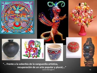 “… Frente a la soberbia de la vanguardia artística,
recuperación de un arte popular y plural;…”
Leonor Barragán R. 41
 