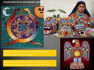 recuperación de un arte popular y plural;…”
¿Puede sobrevivir este arte si se destruyen las
historias sagradas que relatan?
¿Pueden sobrevivir las historias sagradas si se
destruyen los lugares sagrados que les dan vida?
 