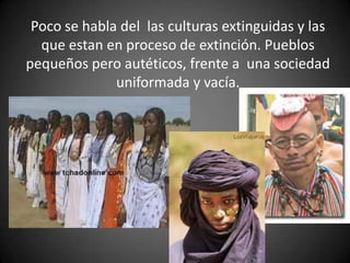 Poco se habla del las culturas extinguidas y las
que estan en proceso de extinción. Pueblos
pequeños pero autéticos, frente a una sociedad
uniformada y vacía.
 