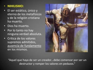 • NIHILISMO:
• El ser estático, único y
eterno de los metafísicos
y de la religión cristiana
ha muerto.
• Dios ha muerto.
• Por lo tanto no hay
ninguna verdad absoluta.
• Crítica de los valores
supremos admitidos,
ausencia de fundamento
en los mismos.
“Aquel que haya de ser un creador…debe comenzar por ser un
destructor y romper los valores en pedazos.”
 