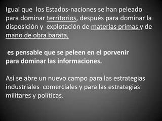 Igual que los Estados-naciones se han peleado
para dominar territorios, después para dominar la
disposición y explotación de materias primas y de
mano de obra barata,
es pensable que se peleen en el porvenir
para dominar las informaciones.
Así se abre un nuevo campo para las estrategias
industriales comerciales y para las estrategias
militares y políticas.
 