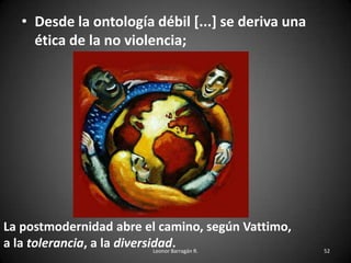 • Desde la ontología débil [...] se deriva una
ética de la no violencia;
Leonor Barragán R. 52
La postmodernidad abre el camino, según Vattimo,
a la tolerancia, a la diversidad.
 