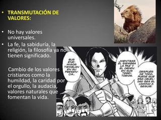 • TRANSMUTACIÓN DE
VALORES:
• No hay valores
universales.
• La fe, la sabiduría, la
religión, la filosofía ya no
tienen significado.
Cambio de los valores
cristianos como la
humildad, la caridad por
el orgullo, la audacia,
valores naturales que
fomentan la vida.
 