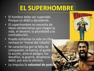 • El hombre debe ser superado.
Porque es débil y decadente.
• El superhombre no necesita de
ideas ultraterrenas que niegan la
vida, el devenir, la pluralidad y la
contradicción.
• Puede enfrentar la vida sin Dios,
rechaza la “moral del rebaño”.
• Se caracteriza por la falta de
compasión, la fuerza, el gusto por
la acción, ama el peligro, los
desafíos, la guerra, desprecia al
débil, por eso lo elimina.
• Lo impulsa la voluntad de poder.
 