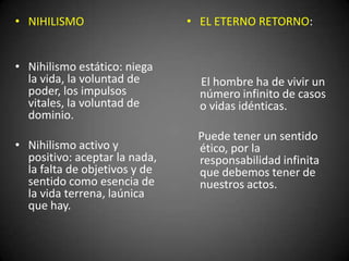 • NIHILISMO
• Nihilismo estático: niega
la vida, la voluntad de
poder, los impulsos
vitales, la voluntad de
dominio.
• Nihilismo activo y
positivo: aceptar la nada,
la falta de objetivos y de
sentido como esencia de
la vida terrena, laúnica
que hay.
• EL ETERNO RETORNO:
El hombre ha de vivir un
número infinito de casos
o vidas idénticas.
Puede tener un sentido
ético, por la
responsabilidad infinita
que debemos tener de
nuestros actos.
 
