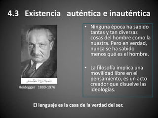4.3 Existencia auténtica e inauténtica
• Ninguna época ha sabido
tantas y tan diversas
cosas del hombre como la
nuestra. Pero en verdad,
nunca se ha sabido
menos qué es el hombre.
• La filosofía implica una
movilidad libre en el
pensamiento, es un acto
creador que disuelve las
ideologías.Heidegger 1889-1976
El lenguaje es la casa de la verdad del ser.
 