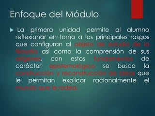 Enfoque del Módulo
 La primera unidad permite al alumno
reflexionar en torno a los principales rasgos
que configuran al objeto de estudio de la
filosofía así como la comprensión de sus
orígenes, con estos fundamentos de
carácter epistemológico se busca la
construcción y reconstrucción de ideas que
le permitan explicar racionalmente el
mundo que le rodea.
 