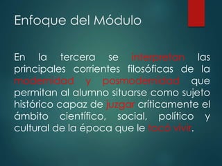 Enfoque del Módulo
En la tercera se interpretan las
principales corrientes filosóficas de la
modernidad y posmodernidad que
permitan al alumno situarse como sujeto
histórico capaz de juzgar críticamente el
ámbito científico, social, político y
cultural de la época que le tocó vivir.
 