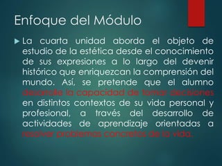 Enfoque del Módulo
 La cuarta unidad aborda el objeto de
estudio de la estética desde el conocimiento
de sus expresiones a lo largo del devenir
histórico que enriquezcan la comprensión del
mundo. Así, se pretende que el alumno
desarrolle la capacidad de tomar decisiones
en distintos contextos de su vida personal y
profesional, a través del desarrollo de
actividades de aprendizaje orientadas a
resolver problemas concretos de la vida.
 