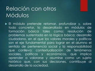 Relación con otros
Módulos
 El módulo pretende retomar, profundizar y, sobre
todo concretar, lo desarrollado en módulos de
formación básica tales como: resolución de
problemas sustentada en la lógica básica; desarrollo
ciudadano, en el que los valores morales y políticos
son el eje fundamental para lograr en el alumno el
sentido de pertenencia social y la responsabilidad
que conlleva; contextualización de fenómenos
sociales, políticos y económicos, que implica
aprender a valorarse y asumirse como un sujeto
histórico que, con sus decisiones, contribuye al
desarrollo de la sociedad.
 