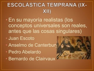 • En su mayoría realistas (los
conceptos universales son reales,
antes que las cosas singulares)
• Juan Escoto
• Anselmo de Canterbury
• Pedro Abelardo
• Bernardo de Clairvaux
 